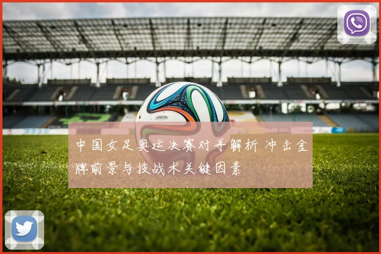 中国女足奥运决赛对手解析 冲击金牌前景与技战术关键因素